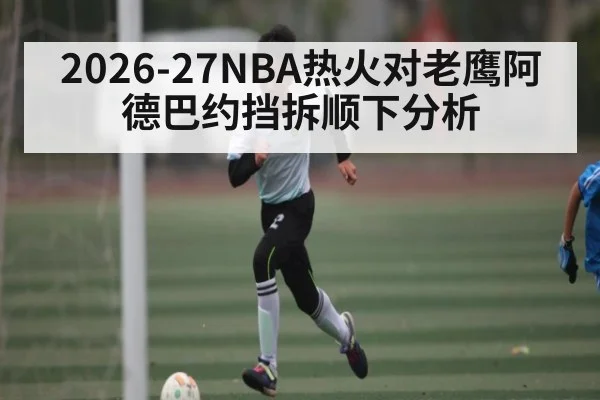 2026-27NBA热火对老鹰阿德巴约挡拆顺下分析 - KAIYUNAPP