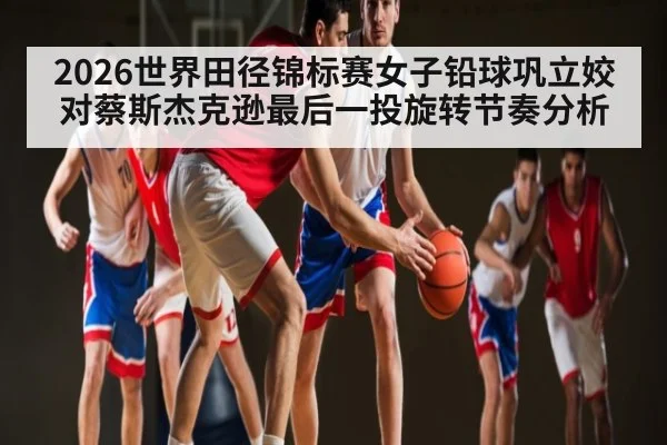 2026世界田径锦标赛女子铅球巩立姣对蔡斯杰克逊最后一投旋转节奏分析（KAIYUNAPP）